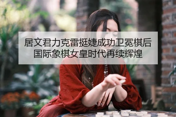 居文君力克雷挺婕成功卫冕棋后 国际象棋女皇时代再续辉煌